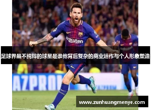 足球界最不纯粹的球星是谁他背后复杂的商业运作与个人形象塑造