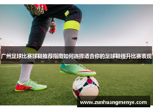 广州足球比赛球鞋推荐指南如何选择适合你的足球鞋提升比赛表现