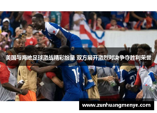 美国与海地足球激战精彩纷呈 双方展开激烈对决争夺胜利荣誉