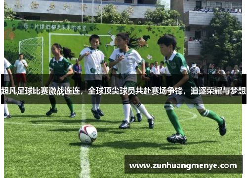 超凡足球比赛激战连连，全球顶尖球员共赴赛场争锋，追逐荣耀与梦想