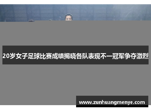 20岁女子足球比赛成绩揭晓各队表现不一冠军争夺激烈